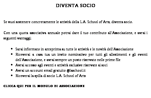 Casella di testo: DIVENTA SOCIO
Se vuoi sostenere concretamente le attivit della L.A. School of Arts, diventa socio. 
Con una quota associativa annuale potrai dare il tuo contributo all'Associazione, e avrai i seguenti vantaggi;
Sarai informato in anteprima su tutte le attivit e le novit dell'Associazione
Riceverai a casa tua un invito nominativo per tutti gli allestimenti e gli eventi dell'Associazione, e avrai sempre un posto riservato nelle prime file
Avrai accesso agli eventi e attivit esclusive riservate ai soci
Avrai un account email gratuito @laschool.it
Riceverai la spilla di socio L.A. School of Arts
CLICCA QUI PER IL MODULO DI ASSOCIAZIONE
 
 
 
