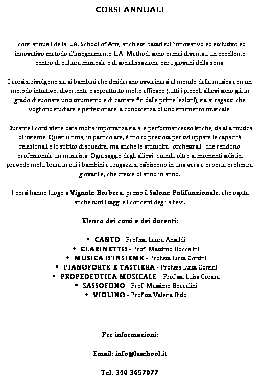 Casella di testo: CORSI ANNUALI
 
I corsi annuali della L.A. School of Arts, anch'essi basati sull'innovativo ed esclusivo ed innovativo metodo d'insegnamento L.A. Method, sono ormai diventati un eccellente centro di cultura musicale e di socializzazione per i giovani della zona.
I corsi si rivolgono sia ai bambini che desiderano avvicinarsi al mondo della musica con un metodo intuitivo, divertente e soprattutto molto efficace (tutti i piccoli allievi sono gi in grado di suonare uno strumento e di cantare fin dalle prime lezioni), sia ai ragazzi che vogliono studiare e perfezionare la conoscenza di uno strumento musicale.
Durante i corsi viene data molta importanza sia alle performances solistiche, sia alla musica di insieme. Quest'ultima, in particolare,  molto preziosa per sviluppare le capacit relazionali e lo spirito di squadra, ma anche le attitudini "orchestrali" che rendono professionale un musicista. Ogni saggio degli allievi, quindi, oltre ai momenti solistici prevede molti brani in cui i bambini e i ragazzi si esibiscono in una vera e propria orchestra giovanile, che cresce di anno in anno.
I corsi hanno luogo a Vignole Borbera, presso il Salone Polifunzionale, che ospita anche tutti i saggi e i concerti degli allievi.
Elenco dei corsi e dei docenti:
CANTO - Prof.ssa Laura Ansaldi
CLARINETTO - Prof. Massimo Boccalini
MUSICA D'INSIEME - Prof.ssa Luisa Corsini
PIANOFORTE E TASTIERA - Prof.ssa Luisa Corsini
PROPEDEUTICA MUSICALE - Prof.ssa Luisa Corsini
SASSOFONO - Prof. Massimo Boccalini
VIOLINO - Prof.ssa Valeria Bisio

Per informazioni:
Email: info@laschool.it
Tel. 340 3657077

Le insegnanti dei corsi: Luisa Corsini e Michela Di Giore.
Il sito verr aggiornato mensilmente con il programma delle lezioni svolte.
Per informazioni: Comune di Predosa  0131 71224
                                  L.A. School of Arts  340 3657077 - info@laschool.it
 
 
 

